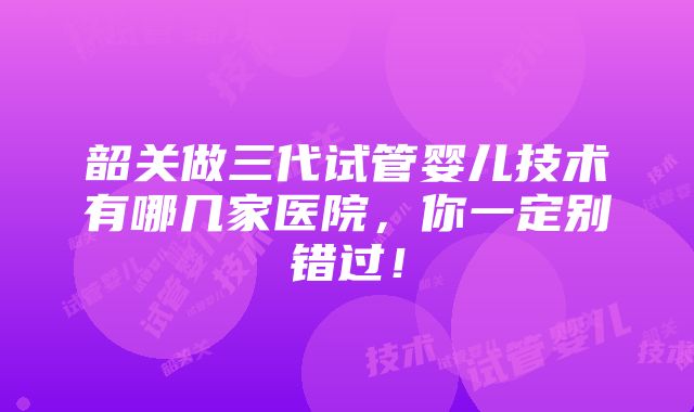 韶关做三代试管婴儿技术有哪几家医院，你一定别错过！