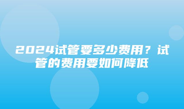 2024试管要多少费用？试管的费用要如何降低