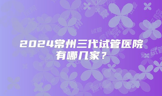 2024常州三代试管医院有哪几家？