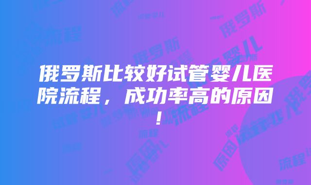 俄罗斯比较好试管婴儿医院流程，成功率高的原因！