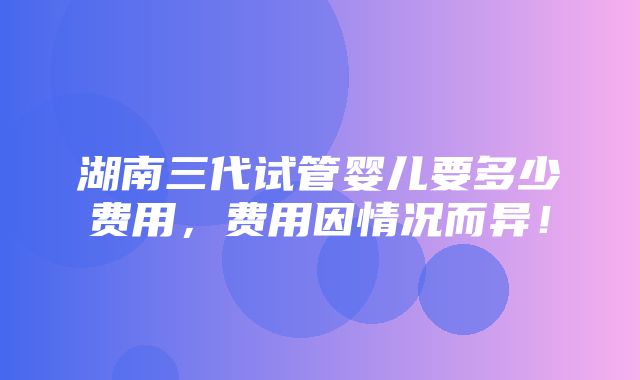 湖南三代试管婴儿要多少费用，费用因情况而异！