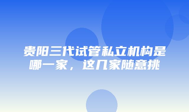 贵阳三代试管私立机构是哪一家，这几家随意挑