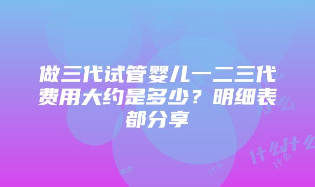 做三代试管婴儿一二三代费用大约是多少？明细表都分享