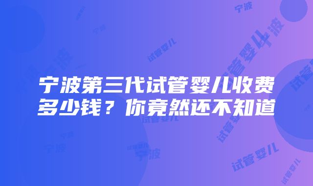 宁波第三代试管婴儿收费多少钱？你竟然还不知道