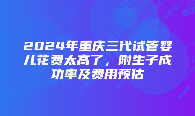 2024年重庆三代试管婴儿花费太高了，附生子成功率及费用预估