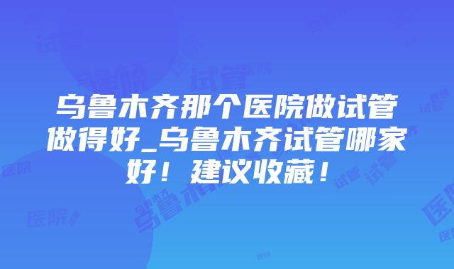 乌鲁木齐那个医院做试管做得好_乌鲁木齐试管哪家好！建议收藏！