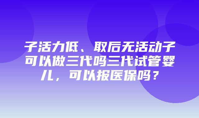 子活力低、取后无活动子可以做三代吗三代试管婴儿，可以报医保吗？