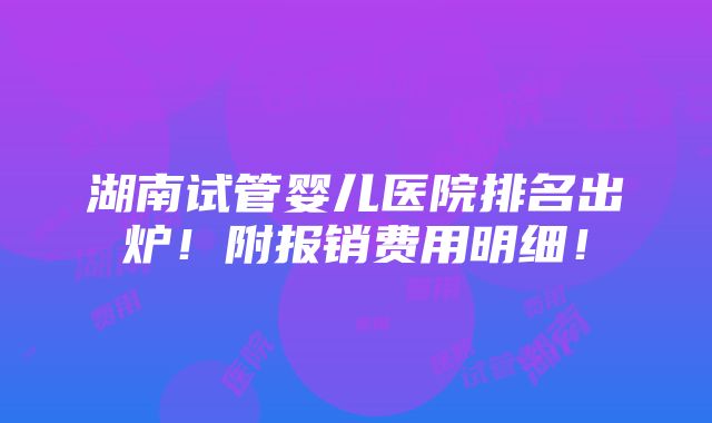 湖南试管婴儿医院排名出炉！附报销费用明细！