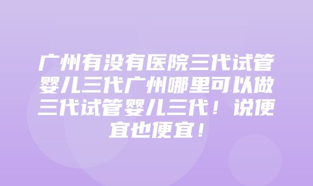 广州有没有医院三代试管婴儿三代广州哪里可以做三代试管婴儿三代！说便宜也便宜！