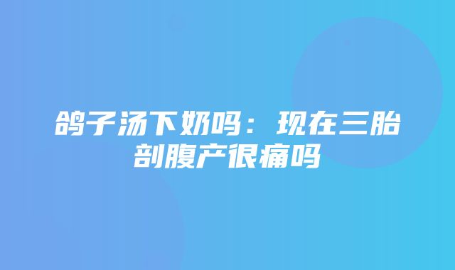 鸽子汤下奶吗：现在三胎剖腹产很痛吗