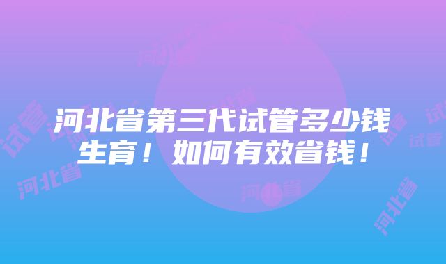 河北省第三代试管多少钱生育！如何有效省钱！