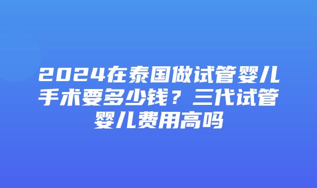 2024在泰国做试管婴儿手术要多少钱？三代试管婴儿费用高吗