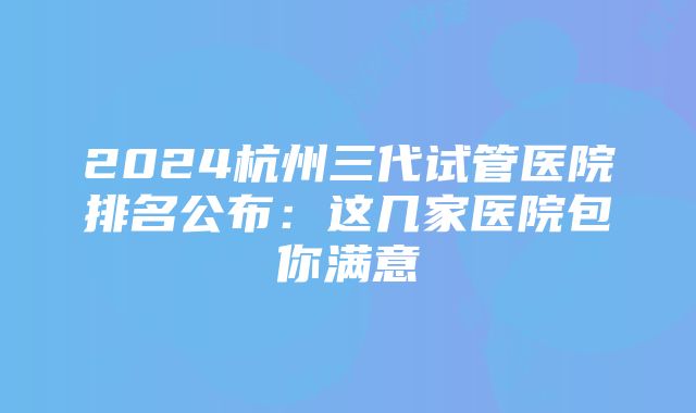 2024杭州三代试管医院排名公布：这几家医院包你满意