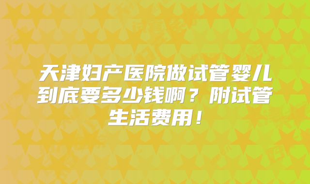 天津妇产医院做试管婴儿到底要多少钱啊？附试管生活费用！