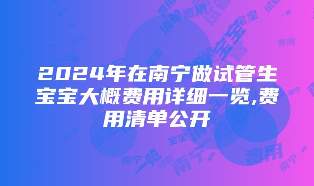 2024年在南宁做试管生宝宝大概费用详细一览,费用清单公开