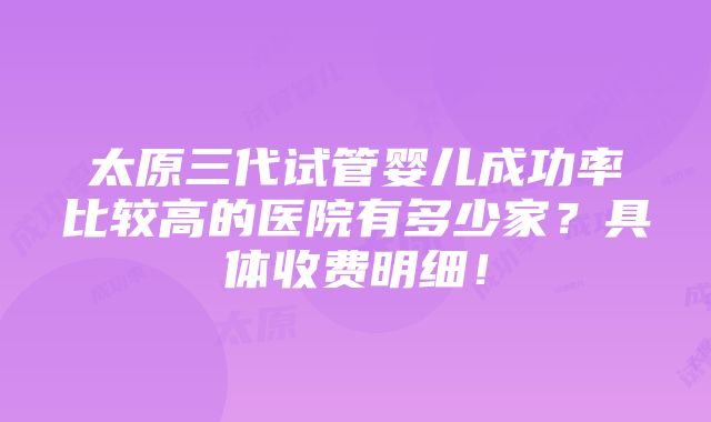 太原三代试管婴儿成功率比较高的医院有多少家？具体收费明细！