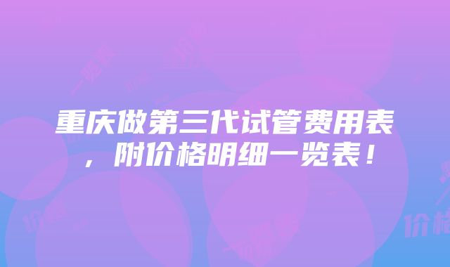 重庆做第三代试管费用表，附价格明细一览表！