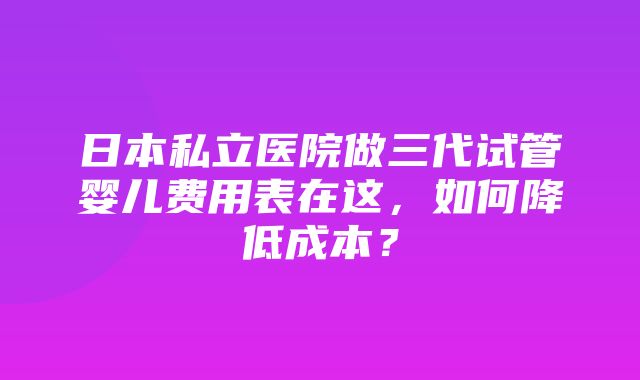 日本私立医院做三代试管婴儿费用表在这，如何降低成本？