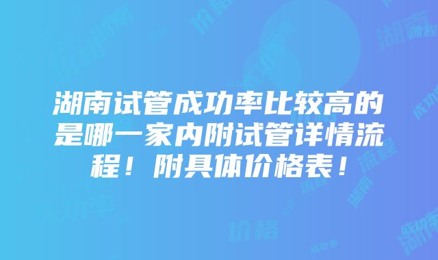 湖南试管成功率比较高的是哪一家内附试管详情流程！附具体价格表！