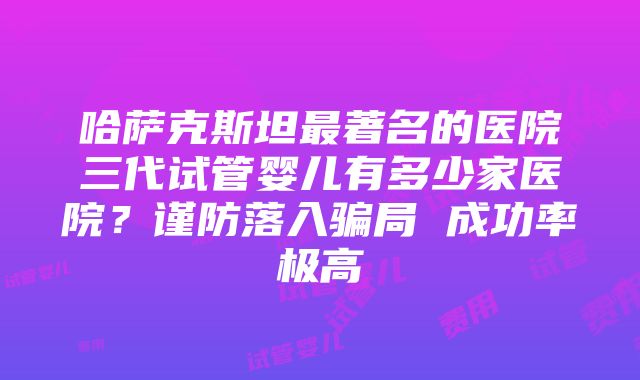 哈萨克斯坦最著名的医院三代试管婴儿有多少家医院？谨防落入骗局 成功率极高