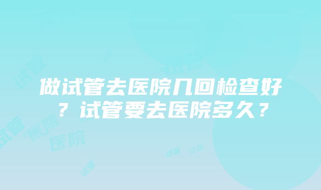 做试管去医院几回检查好？试管要去医院多久？