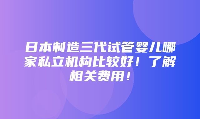 日本制造三代试管婴儿哪家私立机构比较好！了解相关费用！