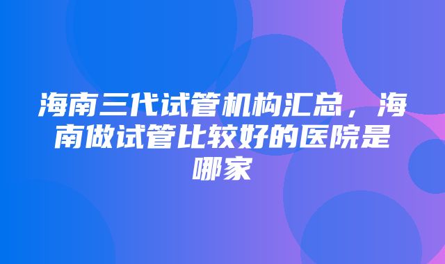 海南三代试管机构汇总，海南做试管比较好的医院是哪家