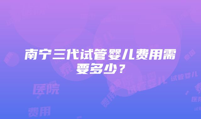 南宁三代试管婴儿费用需要多少？