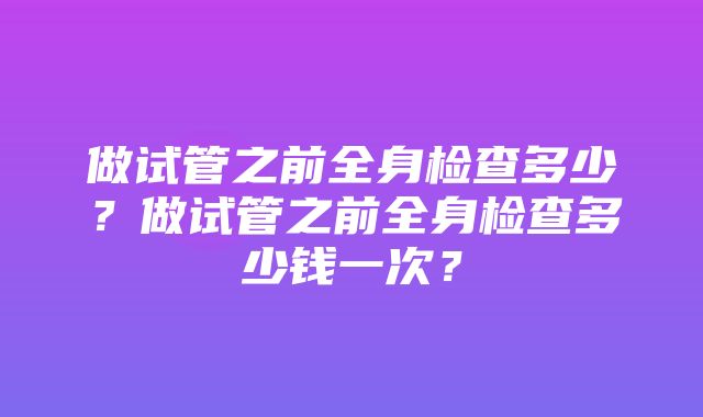 做试管之前全身检查多少？做试管之前全身检查多少钱一次？