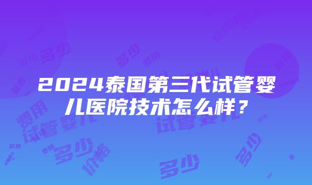 2024泰国第三代试管婴儿医院技术怎么样？