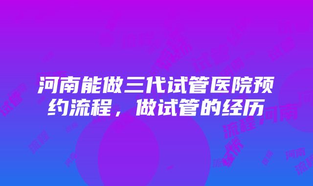 河南能做三代试管医院预约流程，做试管的经历