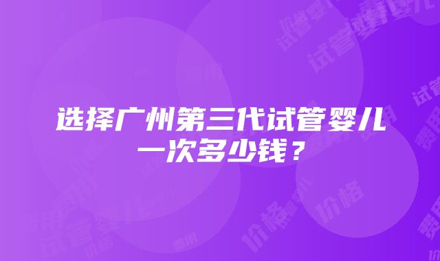 选择广州第三代试管婴儿一次多少钱？