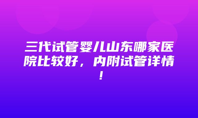 三代试管婴儿山东哪家医院比较好，内附试管详情！