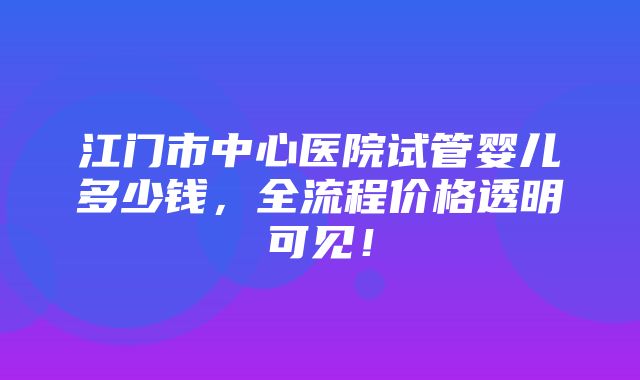 江门市中心医院试管婴儿多少钱，全流程价格透明可见！