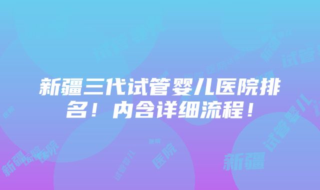 新疆三代试管婴儿医院排名！内含详细流程！