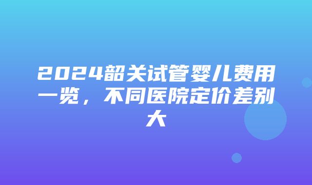 2024韶关试管婴儿费用一览，不同医院定价差别大