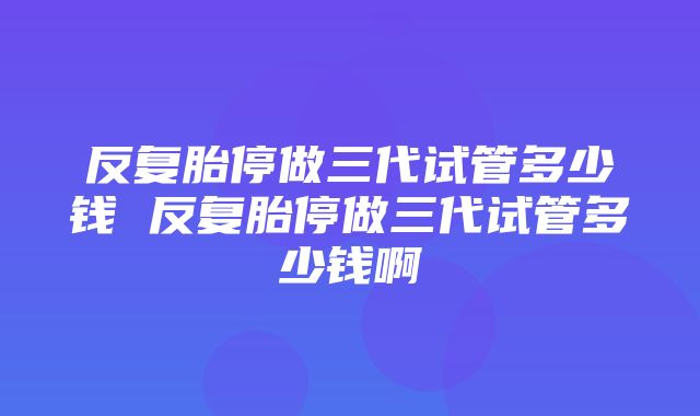 反复胎停做三代试管多少钱 反复胎停做三代试管多少钱啊