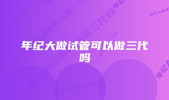 年纪大做试管可以做三代吗