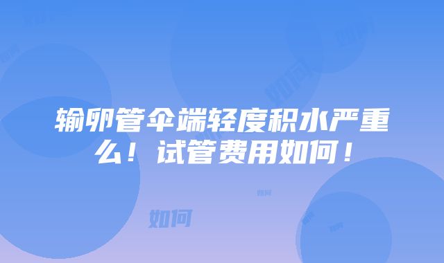 输卵管伞端轻度积水严重么！试管费用如何！