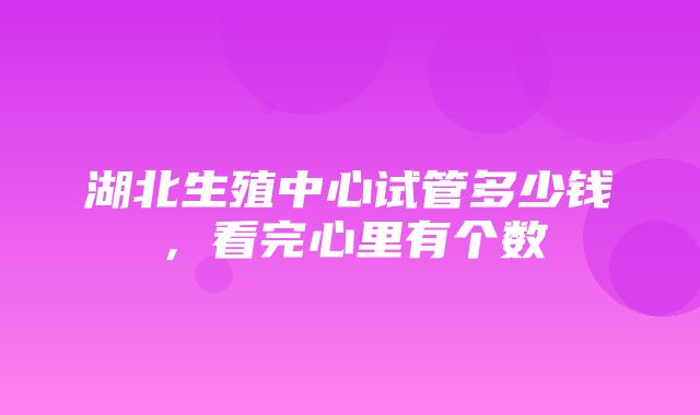 湖北生殖中心试管多少钱，看完心里有个数