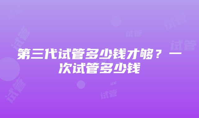 第三代试管多少钱才够？一次试管多少钱