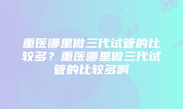 重医哪里做三代试管的比较多？重医哪里做三代试管的比较多啊