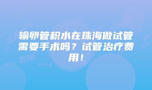 输卵管积水在珠海做试管需要手术吗？试管治疗费用！