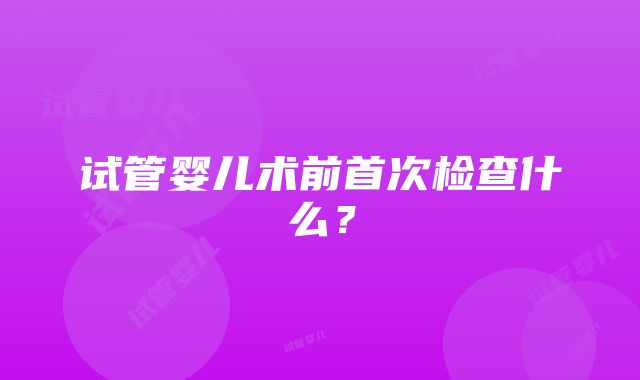 试管婴儿术前首次检查什么？