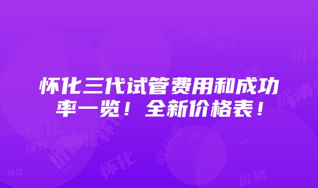 怀化三代试管费用和成功率一览！全新价格表！