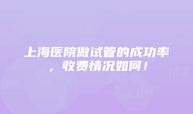 上海医院做试管的成功率，收费情况如何！