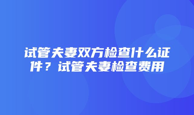 试管夫妻双方检查什么证件？试管夫妻检查费用