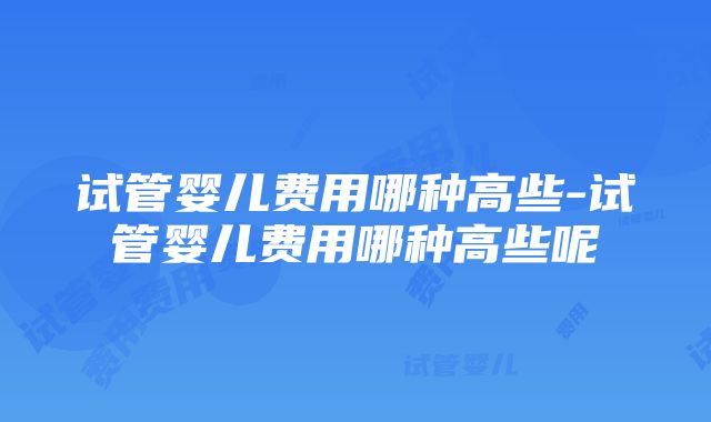 试管婴儿费用哪种高些-试管婴儿费用哪种高些呢