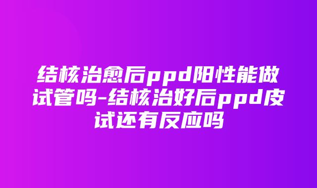 结核治愈后ppd阳性能做试管吗-结核治好后ppd皮试还有反应吗