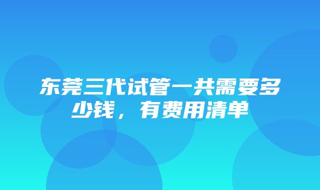 东莞三代试管一共需要多少钱，有费用清单